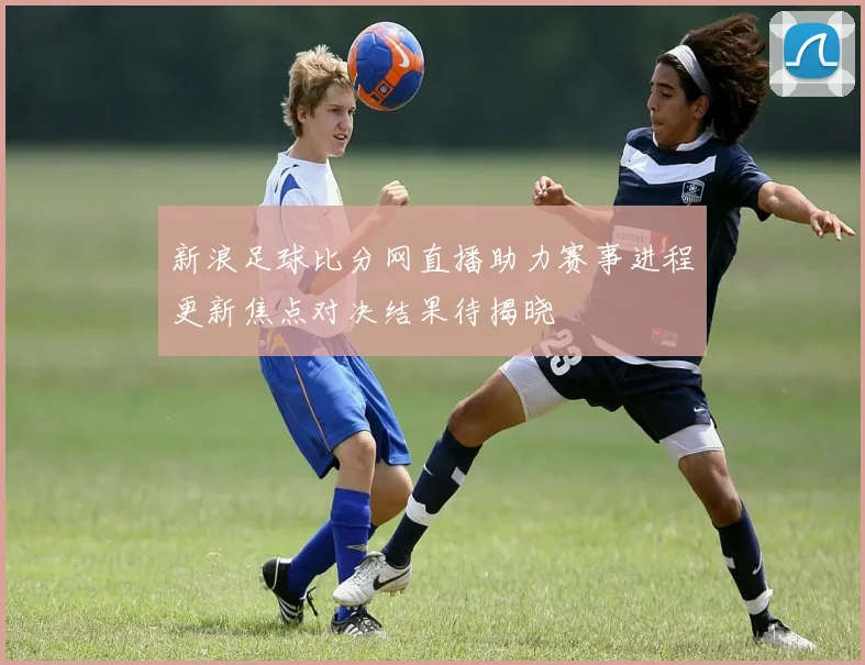 新浪足球比分网直播助力赛事进程更新焦点对决结果待揭晓